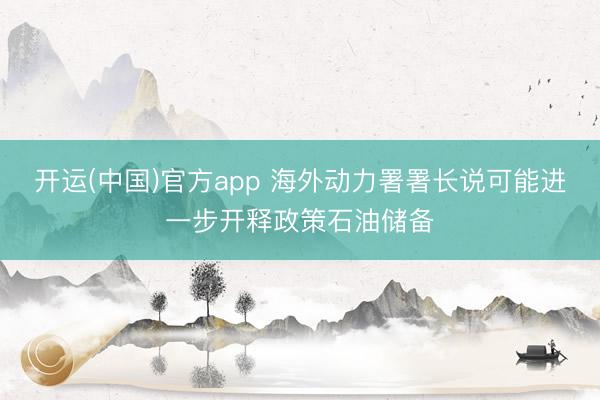 开运(中国)官方app 海外动力署署长说可能进一步开释政策石油储备