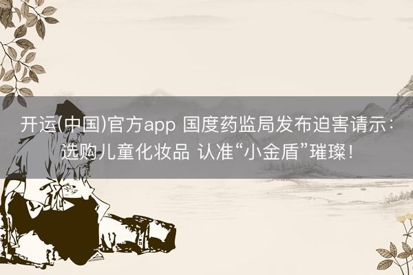 开运(中国)官方app 国度药监局发布迫害请示：选购儿童化妆品 认准“小金盾”璀璨！