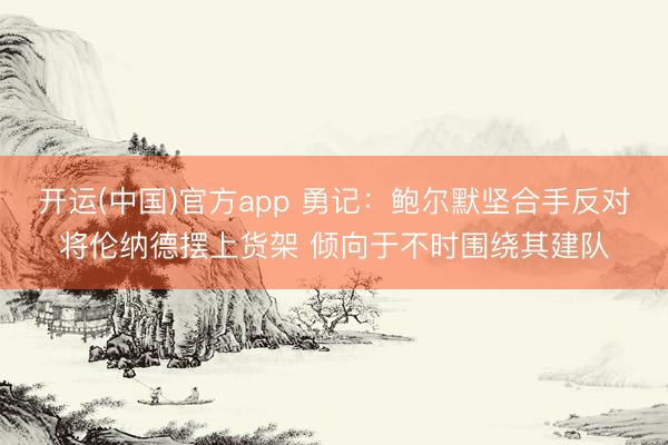 开运(中国)官方app 勇记：鲍尔默坚合手反对将伦纳德摆上货架 倾向于不时围绕其建队