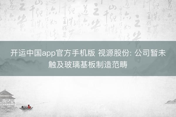 开运中国app官方手机版 视源股份: 公司暂未触及玻璃基板制造范畴