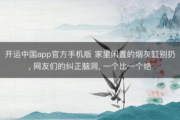 开运中国app官方手机版 家里闲置的烟灰缸别扔， 网友们的纠正脑洞， 一个比一个绝