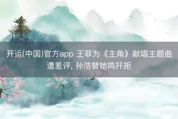 开运(中国)官方app 王菲为《主角》献唱主题曲遭差评， 孙浩替她鸣扞拒
