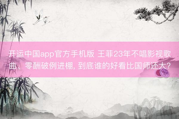 开运中国app官方手机版 王菲23年不唱影视歌曲、零酬破例进棚， 到底谁的好看比国师还大?
