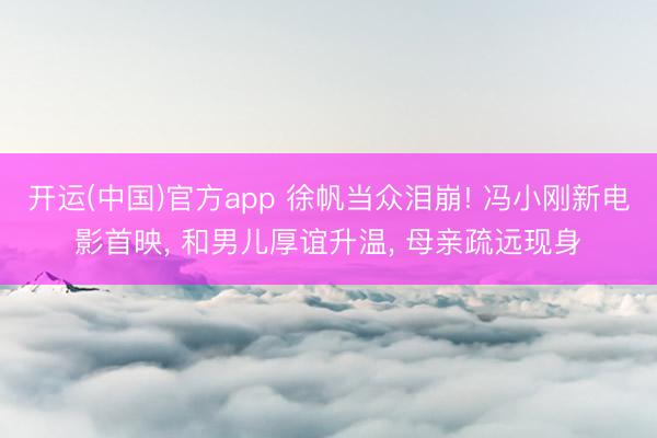 开运(中国)官方app 徐帆当众泪崩! 冯小刚新电影首映， 和男儿厚谊升温， 母亲疏远现身