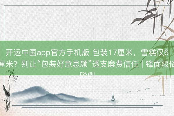 开运中国app官方手机版 包装17厘米，雪糕仅6厘米？别让“包装好意思颜”透支糜费信任 | 锋面驳倒