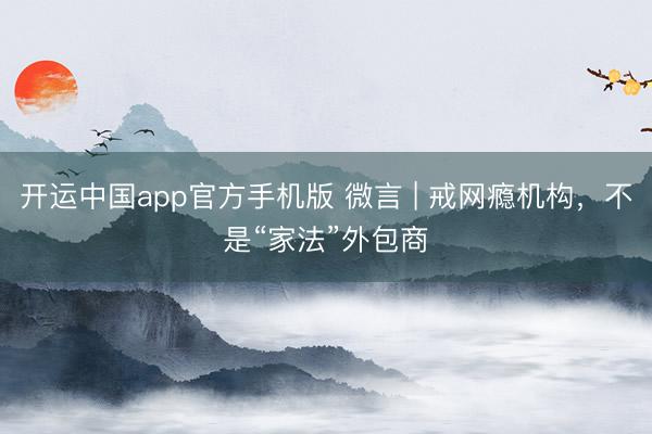 开运中国app官方手机版 微言 | 戒网瘾机构，不是“家法”外包商