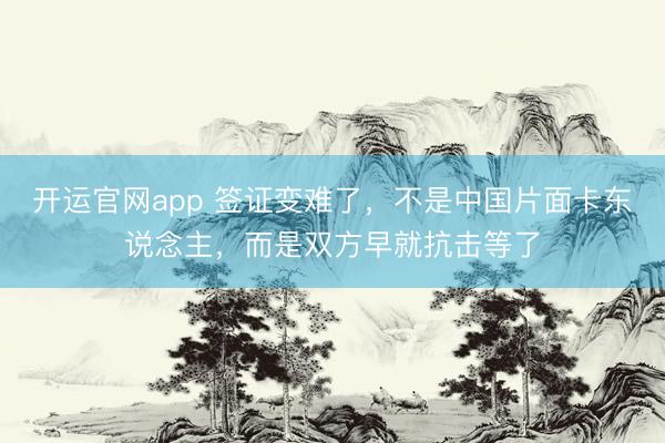 开运官网app 签证变难了，不是中国片面卡东说念主，而是双方早就抗击等了
