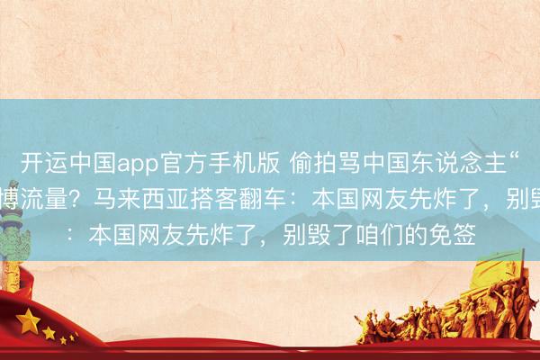 开运中国app官方手机版 偷拍骂中国东说念主“臭”发 TikTok 博流量?马来西亚搭客翻车:本国网友先炸了,别毁了咱们的免签