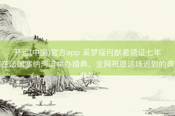 开运(中国)官方app 奚梦瑶何猷君领证七年后在法国塞纳河滨举办婚典,全网祝愿这场迟到的典礼