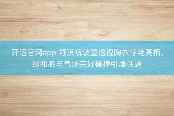 开运官网app 舒淇裤装置透视胸衣惊艳亮相,缓和感与气场完好碰撞引爆话题