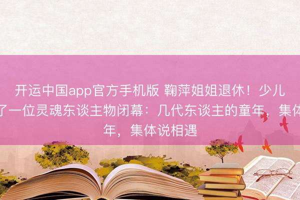 开运中国app官方手机版 鞠萍姐姐退休!少儿节目临了一位灵魂东谈主物闭幕:几代东谈主的童年,集体说相遇