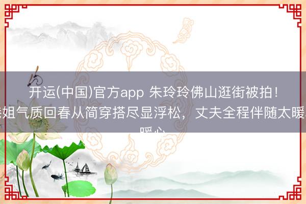 开运(中国)官方app 朱玲玲佛山逛街被拍!港姐气质回春从简穿搭尽显浮松,丈夫全程伴随太暖心