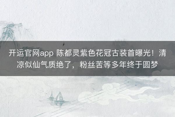 开运官网app 陈都灵紫色花冠古装首曝光!清凉似仙气质绝了,粉丝苦等多年终于圆梦